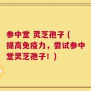 参中堂 灵芝孢子 (提高免疫力，尝试参中堂灵芝孢子！)