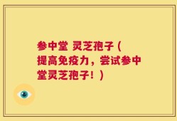 参中堂 灵芝孢子 (提高免疫力，尝试参中堂灵芝孢子！)