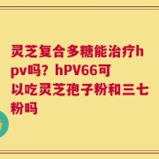 灵芝复合多糖能治疗hpv吗？hPV66可以吃灵芝孢子粉和三七粉吗