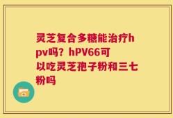 灵芝复合多糖能治疗hpv吗？hPV66可以吃灵芝孢子粉和三七粉吗
