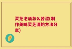 灵芝泡酒怎么苦涩(制作美味灵芝酒的方法分享)