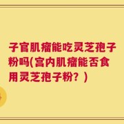 子官肌瘤能吃灵芝孢子粉吗(宫内肌瘤能否食用灵芝孢子粉？)