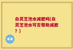 白灵芝泡水减肥吗(白灵芝泡水可否帮助减肥？)