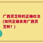 广西灵芝粉的正确吃法(如何正确食用广西灵芝粉？)