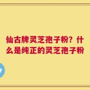 仙古牌灵芝孢子粉？什么是纯正的灵芝孢子粉