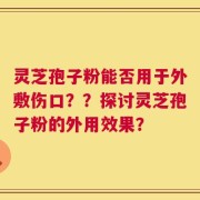 灵芝孢子粉能否用于外敷伤口？？探讨灵芝孢子粉的外用效果？
