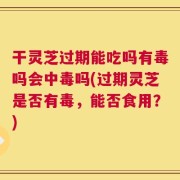 干灵芝过期能吃吗有毒吗会中毒吗(过期灵芝是否有毒，能否食用？)