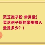 灵芝孢子粉 常用量(灵芝孢子粉的常规摄入量是多少？)