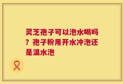 灵芝孢子可以泡水喝吗？孢子粉用开水冲泡还是温水泡