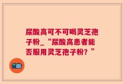 尿酸高可不可喝灵芝孢子粉_“尿酸高患者能否服用灵芝孢子粉？”