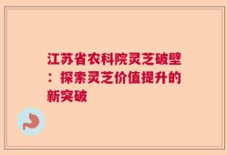江苏省农科院灵芝破壁：探索灵芝价值提升的新突破