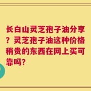 长白山灵芝孢子油分享？灵芝孢子油这种价格稍贵的东西在网上买可靠吗？