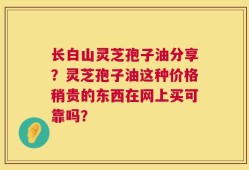 长白山灵芝孢子油分享？灵芝孢子油这种价格稍贵的东西在网上买可靠吗？