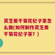 灵芝姜干菊花杞子茶怎么做(如何制作灵芝姜干菊花杞子茶？)