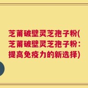 芝莆破壁灵芝孢子粉(芝莆破壁灵芝孢子粉：提高免疫力的新选择)
