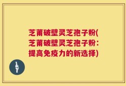 芝莆破壁灵芝孢子粉(芝莆破壁灵芝孢子粉：提高免疫力的新选择)