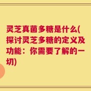 灵芝真菌多糖是什么(探讨灵芝多糖的定义及功能：你需要了解的一切)
