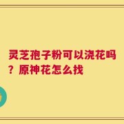 灵芝孢子粉可以浇花吗？原神花怎么找