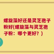 螺旋藻好还是灵芝孢子粉好(螺旋藻与灵芝孢子粉：哪个更好？)