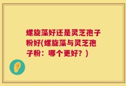螺旋藻好还是灵芝孢子粉好(螺旋藻与灵芝孢子粉：哪个更好？)