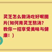 灵芝怎么做汤吃好呢图片(如何用灵芝熬汤？教你一招享受美味与健康！)