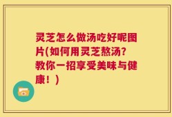 灵芝怎么做汤吃好呢图片(如何用灵芝熬汤？教你一招享受美味与健康！)