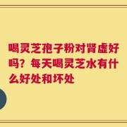 喝灵芝孢子粉对肾虚好吗？每天喝灵芝水有什么好处和坏处