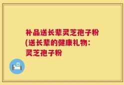 补品送长辈灵芝孢子粉(送长辈的健康礼物：灵芝孢子粉