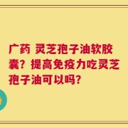 广药 灵芝孢子油软胶囊？提高免疫力吃灵芝孢子油可以吗？