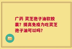 广药 灵芝孢子油软胶囊？提高免疫力吃灵芝孢子油可以吗？