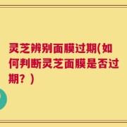 灵芝辨别面膜过期(如何判断灵芝面膜是否过期？)