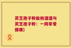 灵芝孢子粉能和酒酒与灵芝孢子粉：一同享受健康)