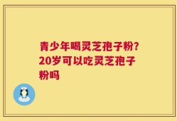 青少年喝灵芝孢子粉？20岁可以吃灵芝孢子粉吗