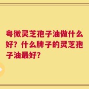 粤微灵芝孢子油做什么好？什么牌子的灵芝孢子油最好？