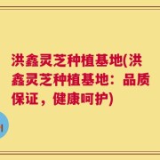 洪鑫灵芝种植基地(洪鑫灵芝种植基地：品质保证，健康呵护)