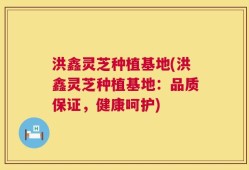 洪鑫灵芝种植基地(洪鑫灵芝种植基地：品质保证，健康呵护)