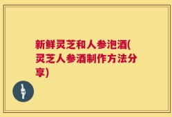 新鲜灵芝和人参泡酒(灵芝人参酒制作方法分享)