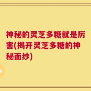 神秘的灵芝多糖就是厉害(揭开灵芝多糖的神秘面纱)