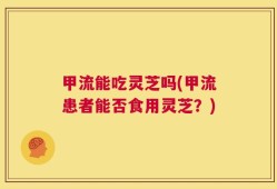 甲流能吃灵芝吗(甲流患者能否食用灵芝？)