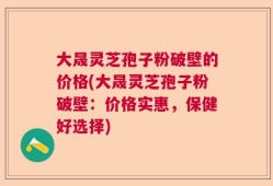 大晟灵芝孢子粉破壁的价格(大晟灵芝孢子粉破壁：价格实惠，保健好选择)