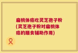 扁桃体癌吃灵芝孢子粉(灵芝孢子粉对扁桃体癌的膳食辅助作用)