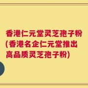 香港仁元堂灵芝孢子粉(香港名企仁元堂推出高品质灵芝孢子粉)