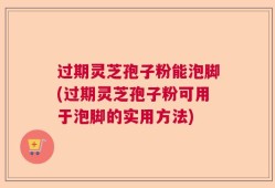 过期灵芝孢子粉能泡脚(过期灵芝孢子粉可用于泡脚的实用方法)