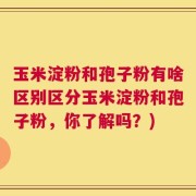 玉米淀粉和孢子粉有啥区别区分玉米淀粉和孢子粉，你了解吗？)