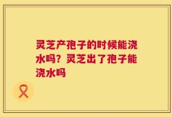 灵芝产孢子的时候能浇水吗？灵芝出了孢子能浇水吗