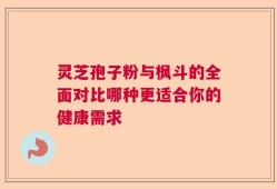 灵芝孢子粉与枫斗的全面对比哪种更适合你的健康需求