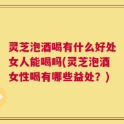 灵芝泡酒喝有什么好处女人能喝吗(灵芝泡酒女性喝有哪些益处？)