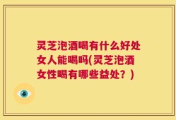 灵芝泡酒喝有什么好处女人能喝吗(灵芝泡酒女性喝有哪些益处？)