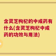 含灵芝枸杞的中成药有什么(含灵芝枸杞中成药的功效与用法)