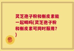 灵芝孢子粉和槲皮素能一起喝吗(灵芝孢子粉和槲皮素可同时服用？)
